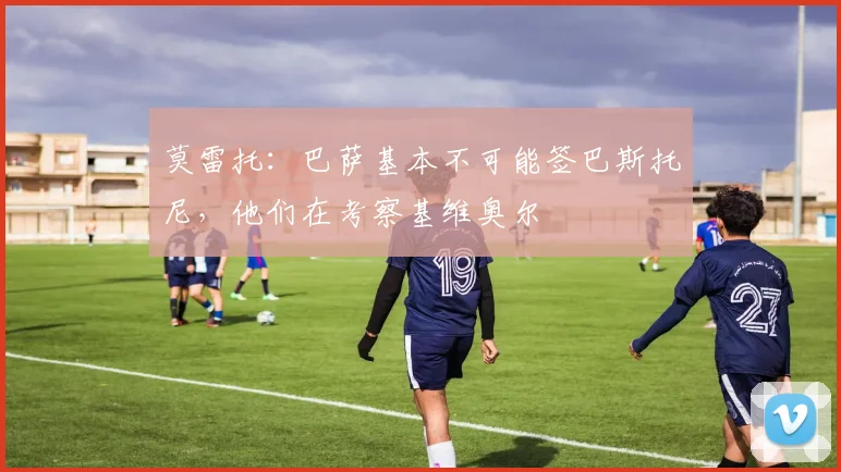 莫雷托：巴萨基本不可能签巴斯托尼，他们在考察基维奥尔