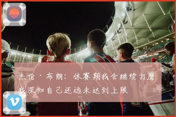 杰伦·布朗：休赛期我会继续打磨 我深知自己还远未达到上限