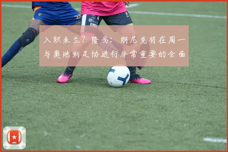 入职米兰？隆戈：朗尼克将在周一与奥地利足协进行非常重要的会面