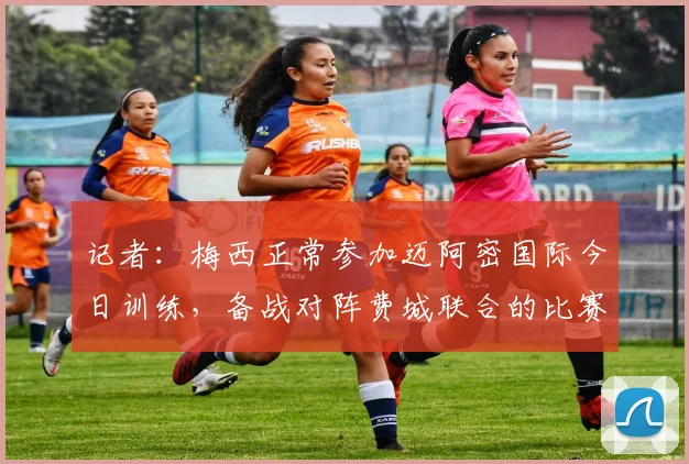 记者：梅西正常参加迈阿密国际今日训练，备战对阵费城联合的比赛